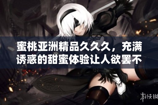 蜜桃亚洲精品**久，充满诱惑的甜蜜体验让人欲罢不能