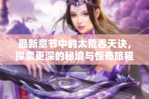 最新章节中的太荒吞天诀，探索更深的秘境与惊奇旅程