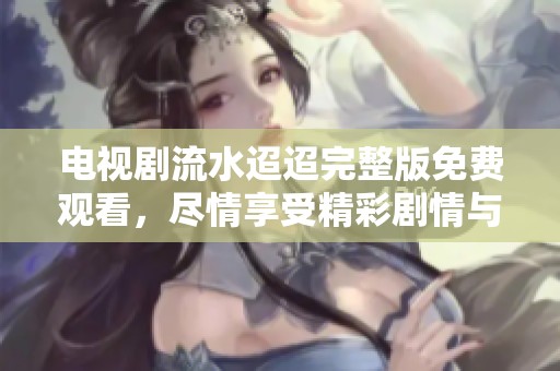 电视剧流水迢迢完整版免费观看，尽情享受精彩剧情与感人故事