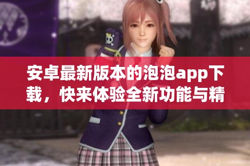 安卓最新版本的泡泡app下载，快来体验全新功能与精彩内容！