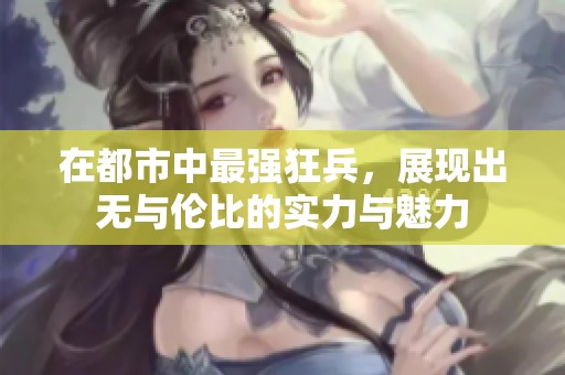 在都市中最强狂兵，展现出无与伦比的实力与魅力
