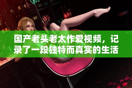 国产老头老太作爱视频，记录了一段独特而真实的生活片段。