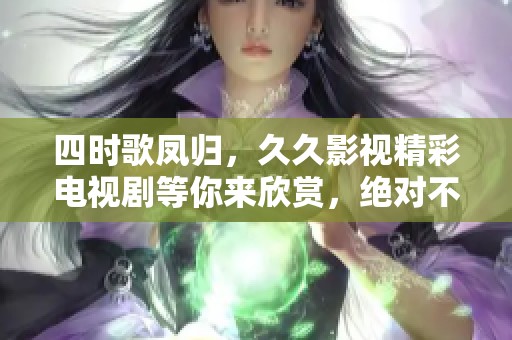 四时歌凤归，**影视精彩电视剧等你来欣赏，绝对不容错过