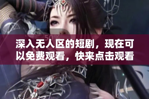 深入无人区的短剧，现在可以免费观看，快来点击观看吧