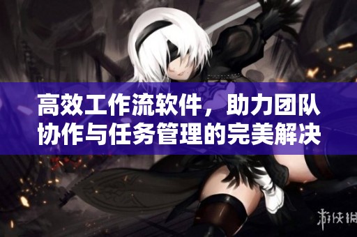 高效工作流软件，助力团队协作与任务管理的完美解决方案