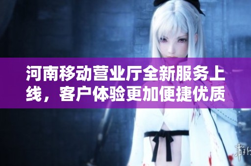 河南移动营业厅全新服务上线，客户体验更加便捷优质