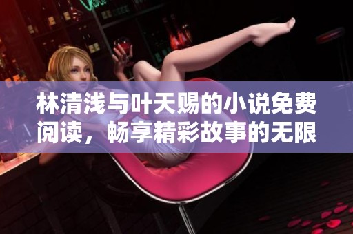 林清浅与叶天赐的小说免费阅读，畅享精彩故事的无限乐趣