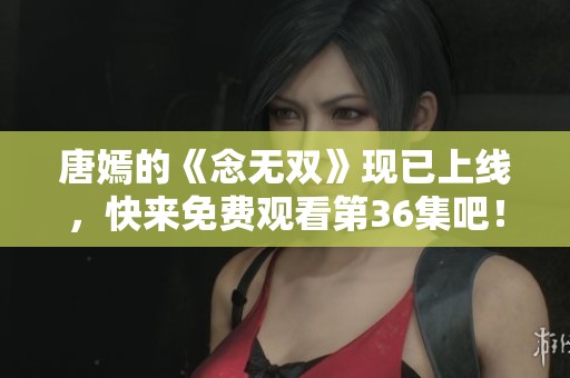唐嫣的《念无双》现已上线，快来免费观看第36集吧！