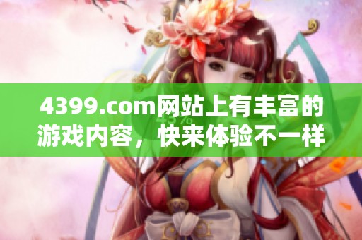 4399.com网站上有丰富的游戏内容，快来体验不一样的游戏乐趣吧！