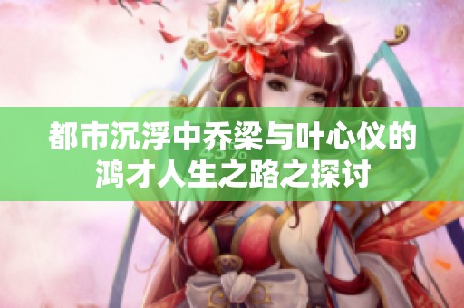 都市沉浮中乔梁与叶心仪的鸿才人生之路之探讨