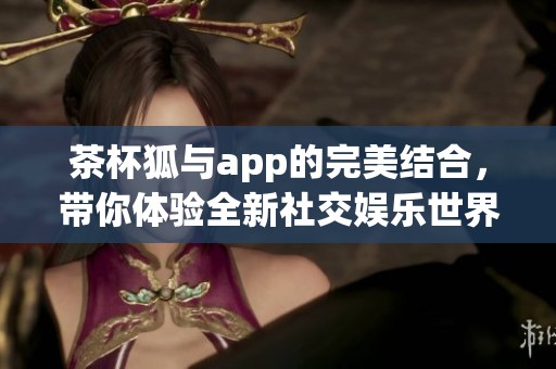 茶杯狐与app的完美结合，带你体验全新社交娱乐世界！