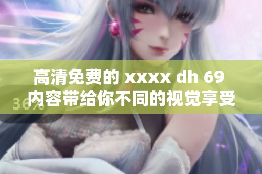 高清免费的 xxxx dh 69 内容带给你不同的视觉享受，快来体验吧！