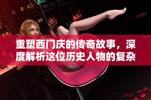 重塑西门庆的传奇故事，深度解析这位历史人物的复杂性与魅力