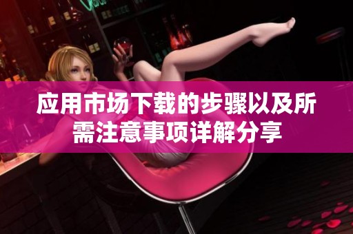 应用市场下载的步骤以及所需注意事项详解分享