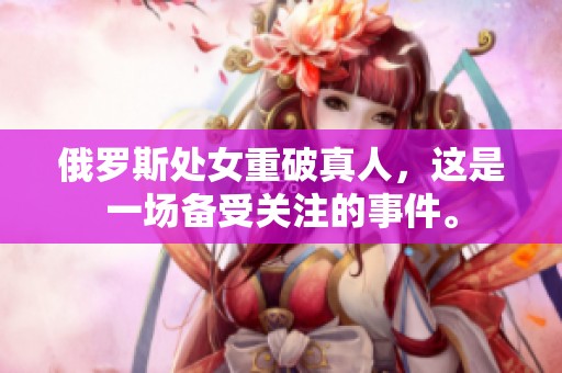 俄罗斯处女重破真人，这是一场备受关注的事件。
