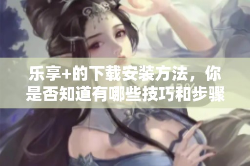 乐享+的下载安装方法，你是否知道有哪些技巧和步骤呢