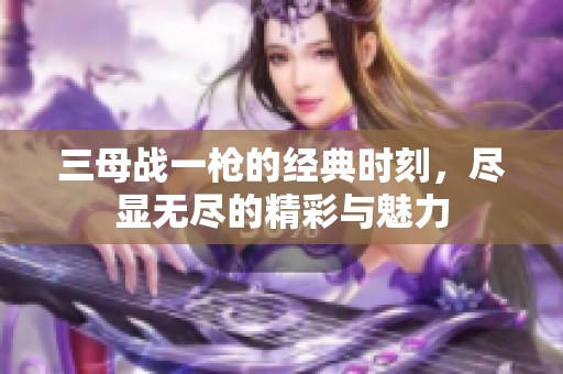 三母战一枪的经典时刻，尽显无尽的精彩与魅力