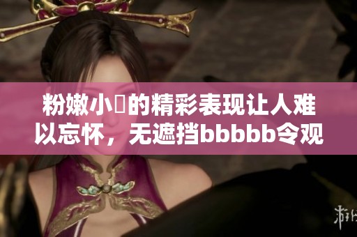 粉嫩小泬的精彩表现让人难以忘怀，无遮挡bbbbb令观众回味无穷