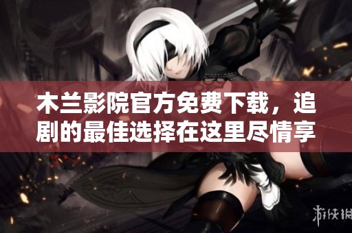 木兰影院官方免费下载，追剧的最佳选择在这里尽情享受吧