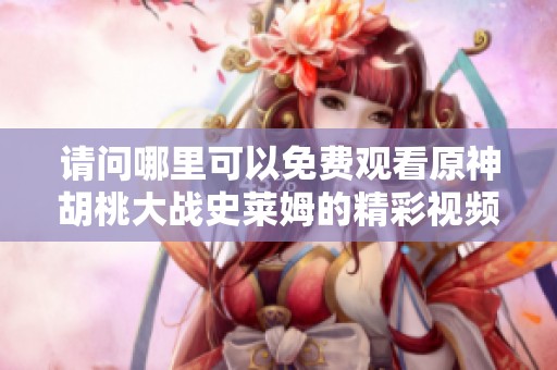 请问哪里可以免费观看原神胡桃大战史莱姆的精彩视频呢