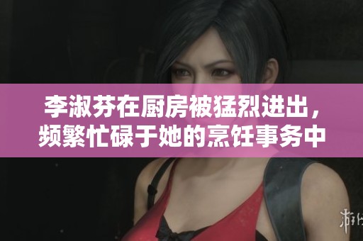 李淑芬在厨房被猛烈进出，频繁忙碌于她的烹饪事务中。