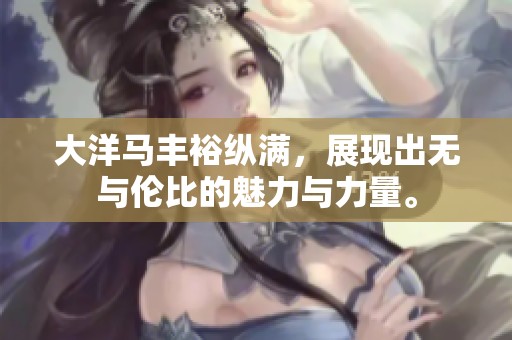 大洋马丰裕纵满，展现出无与伦比的魅力与力量。