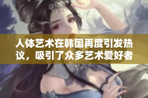 人体艺术在韩国再度引发热议，吸引了众多艺术爱好者的关注与讨论
