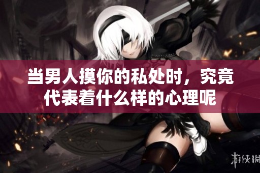 当男人摸你的私处时，究竟代表着什么样的心理呢