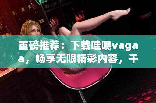 重磅推荐：下载哇嘎vagaa，畅享无限精彩内容，千万不要错过！