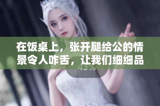 在饭桌上，张开腿给公的情景令人咋舌，让我们细细品味这其中的含义。