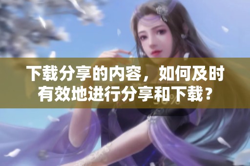 下载分享的内容，如何及时有效地进行分享和下载？