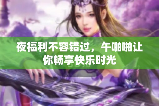 夜福利不容错过，午啪啪让你畅享快乐时光