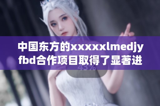 中国东方的xxxxxlmedjyfbd合作项目取得了显著进展，受到了广泛关注与支持