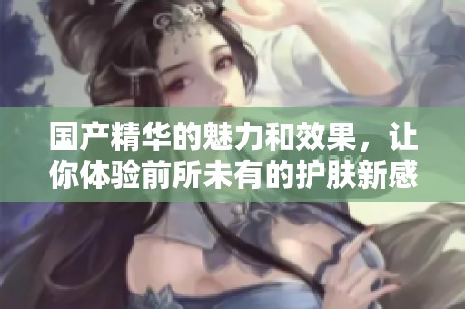 国产精华的魅力和效果，让你体验前所未有的护肤新感受