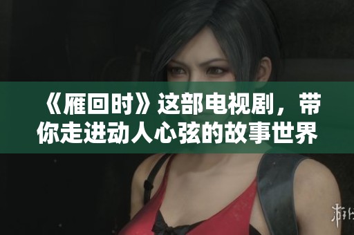 《雁回时》这部电视剧，带你走进动人心弦的故事世界