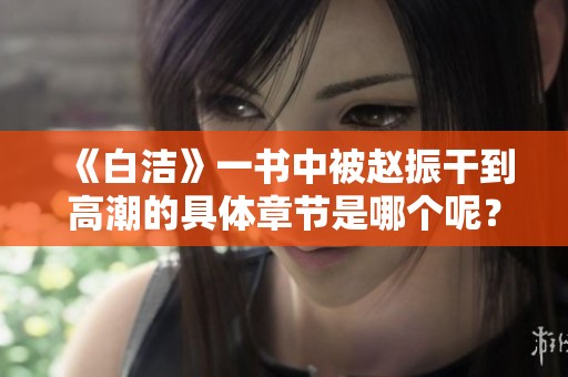 《白洁》一书中被赵振干到高潮的具体章节是哪个呢? 《白洁》一书中被赵振干到高潮的具体章节是哪个呢?