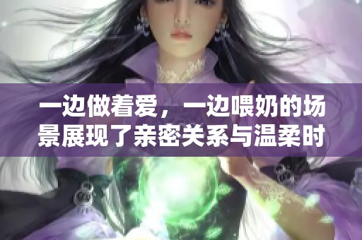 一边做着爱，一边喂奶的场景展现了亲密关系与温柔时光