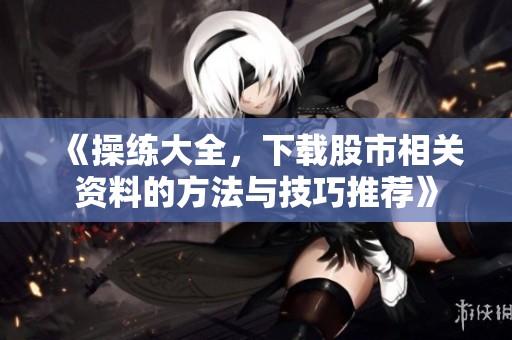 《操练大全，下载股市相关资料的方法与技巧推荐》