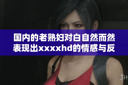 国内的老**对白自然而然表现出xxxxhd的情感与反应，这种现象值得关注