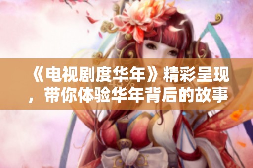 《电视剧度华年》精彩呈现，带你体验华年背后的故事与情感！