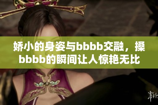 娇小的身姿与bbbb交融，搡bbbb的瞬间让人惊艳无比