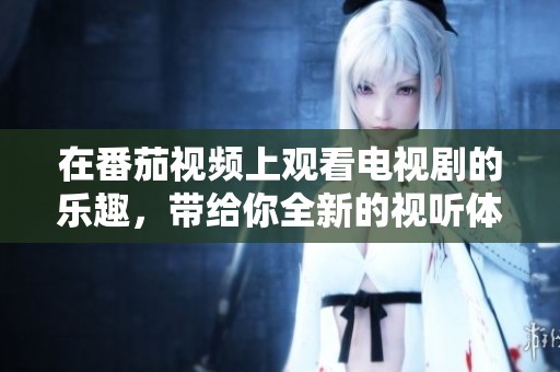 在番茄视频上观看电视剧的乐趣，带给你全新的视听体验