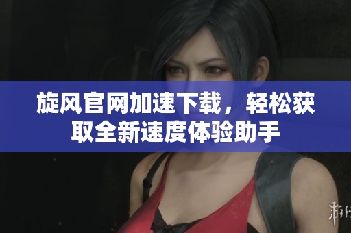 旋风官网加速下载，轻松获取全新速度体验助手