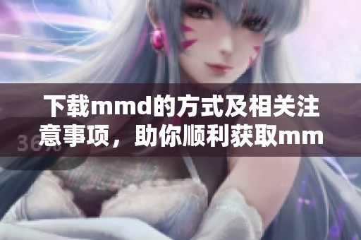 下载mmd的方式及相关注意事项，助你顺利获取mmd资源