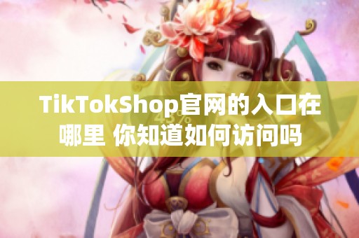 TikTokShop官网的入口在哪里 你知道如何访问吗