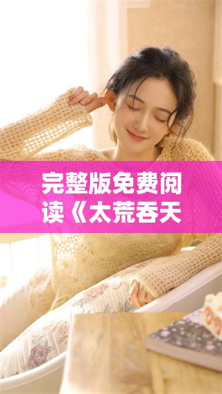 完整版免费阅读《太荒吞天诀》的柳无邪故事，精彩内容等你来探寻