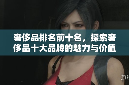 奢侈品排名前十名，探索奢侈品十大品牌的魅力与价值