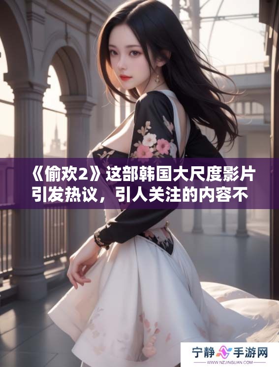《偷欢2》这部韩国大尺度影片引发热议，引人关注的内容不容错过
