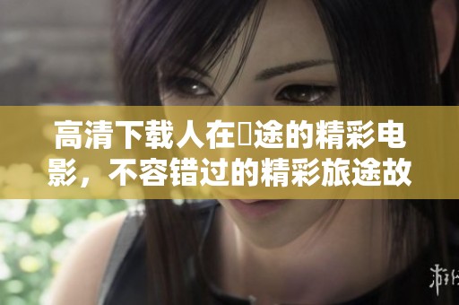 高清下载人在囧途的精彩电影，不容错过的精彩旅途故事