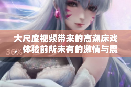 大尺度视频带来的高潮床戏，体验前所未有的激情与震撼